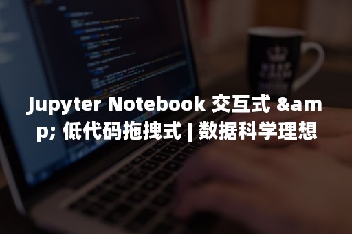 Jupyter Notebook 交互式 & 低代码拖拽式 | 数据科学理想平台