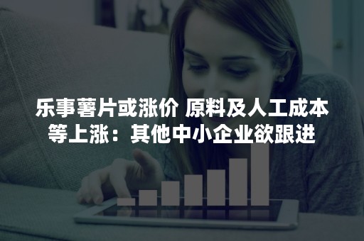乐事薯片或涨价 原料及人工成本等上涨：其他中小企业欲跟进