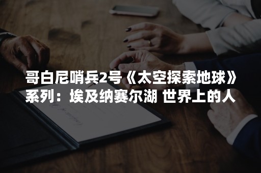 哥白尼哨兵2号《太空探索地球》系列：埃及纳赛尔湖 世界上的人工湖之一