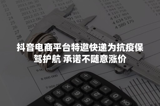 抖音电商平台特邀快递为抗疫保驾护航 承诺不随意涨价