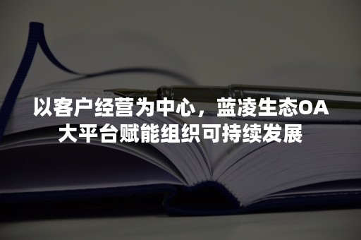 以客户经营为中心，蓝凌生态OA大平台赋能组织可持续发展