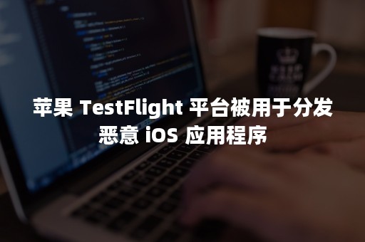 苹果 TestFlight 平台被用于分发恶意 iOS 应用程序