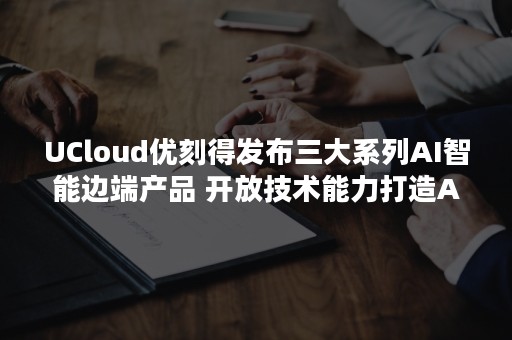 UCloud优刻得发布三大系列AI智能边端产品 开放技术能力打造AI应用生态