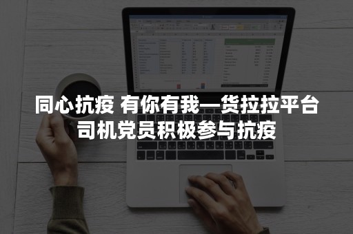 同心抗疫 有你有我—货拉拉平台司机党员积极参与抗疫