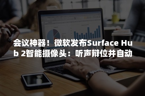 会议神器！微软发布Surface Hub 2智能摄像头：听声辩位并自动对焦