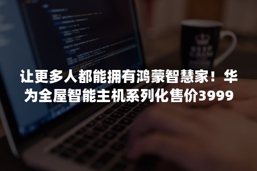 让更多人都能拥有鸿蒙智慧家！华为全屋智能主机系列化售价39999元起