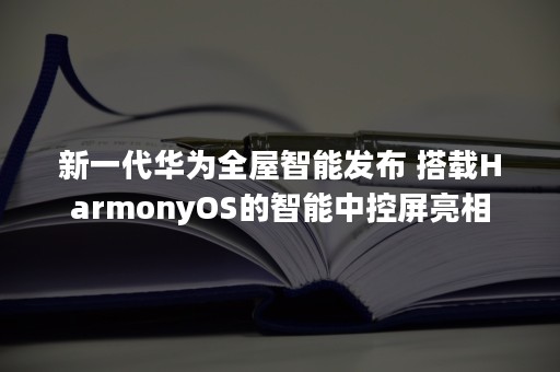 新一代华为全屋智能发布 搭载HarmonyOS的智能中控屏亮相