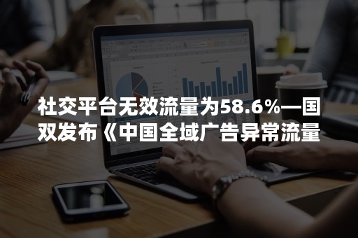 社交平台无效流量为58.6%—国双发布《中国全域广告异常流量白皮书》