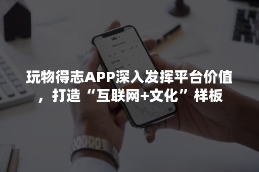 玩物得志APP深入发挥平台价值，打造“互联网+文化”样板