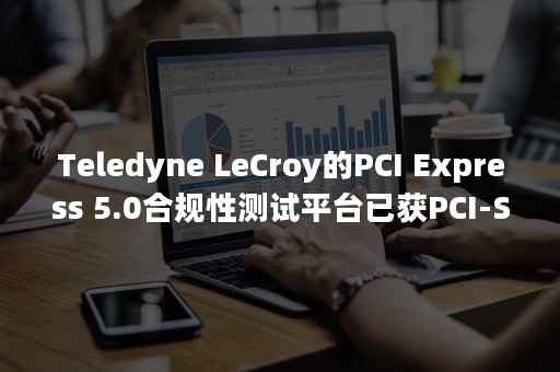 Teledyne LeCroy的PCI Express 5.0合规性测试平台已获PCI-SIG批准