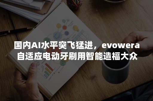 国内AI水平突飞猛进，evowera自适应电动牙刷用智能造福大众