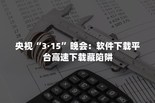 央视“3·15”晚会：软件下载平台高速下载藏陷阱