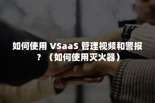 如何使用 VSaaS 管理视频和警报？（如何使用灭火器）