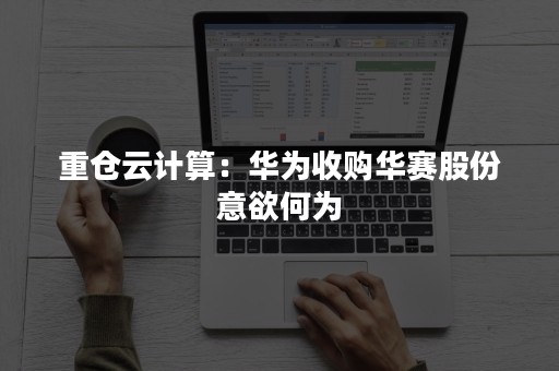 重仓云计算：华为收购华赛股份意欲何为