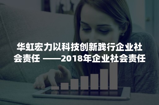 华虹宏力以科技创新践行企业社会责任 ——2018年企业社会责任报告获“科技创新奖”