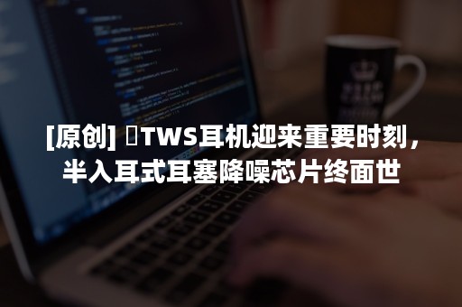 [原创] ​TWS耳机迎来重要时刻，半入耳式耳塞降噪芯片终面世