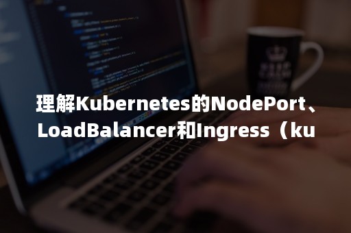 理解Kubernetes的NodePort、LoadBalancer和Ingress（kubernetes service loadbalance）