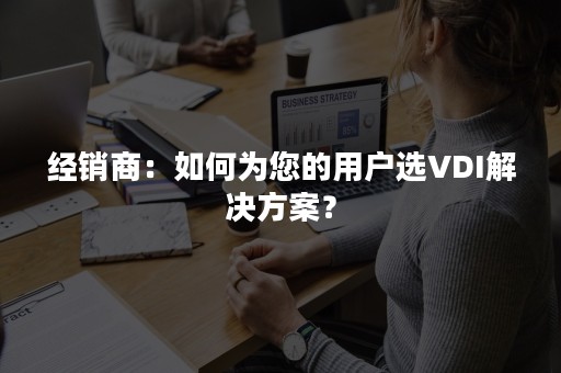 经销商：如何为您的用户选VDI解决方案？