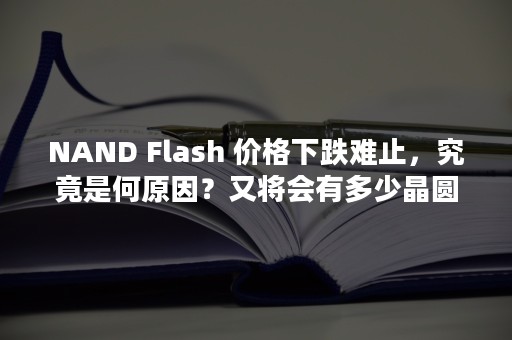 NAND Flash 价格下跌难止，究竟是何原因？又将会有多少晶圆遭受影响？