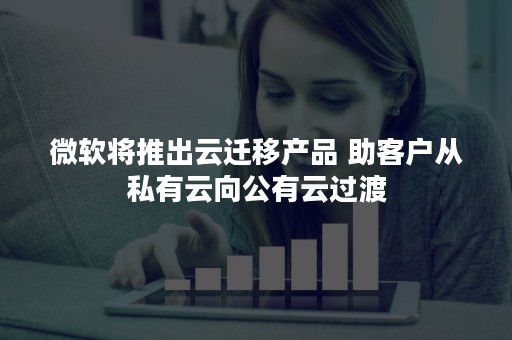 微软将推出云迁移产品 助客户从私有云向公有云过渡