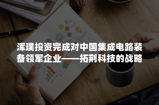 浑璞投资完成对中国集成电路装备领军企业——拓荆科技的战略投资