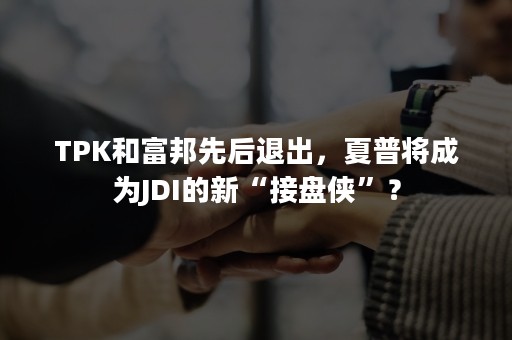 TPK和富邦先后退出，夏普将成为JDI的新“接盘侠”？