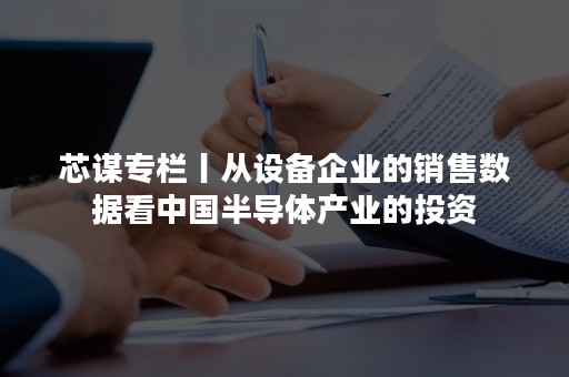 芯谋专栏丨从设备企业的销售数据看中国半导体产业的投资