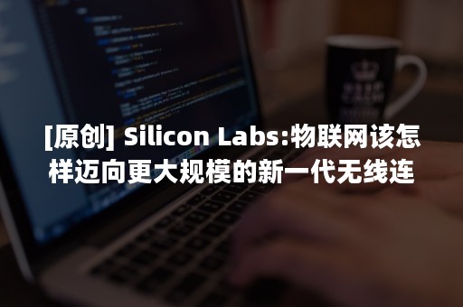 [原创] Silicon Labs:物联网该怎样迈向更大规模的新一代无线连接？