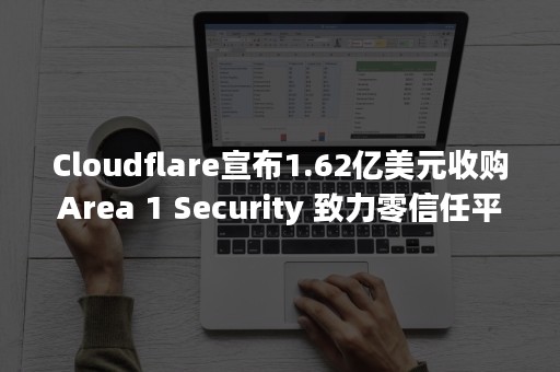 Cloudflare宣布1.62亿美元收购Area 1 Security 致力零信任平台扩展