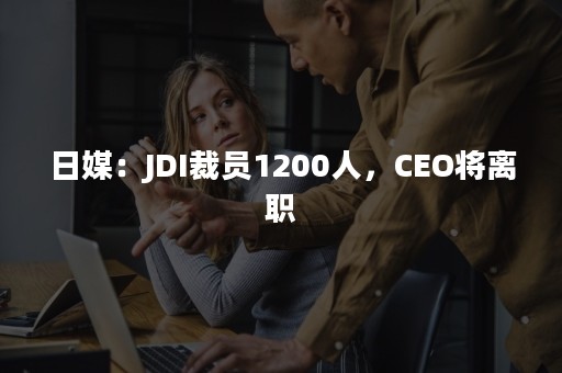 日媒：JDI裁员1200人，CEO将离职