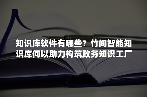 知识库软件有哪些？竹间智能知识库何以助力构筑政务知识工厂？