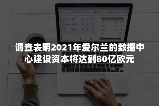 调查表明2021年爱尔兰的数据中心建设资本将达到80亿欧元