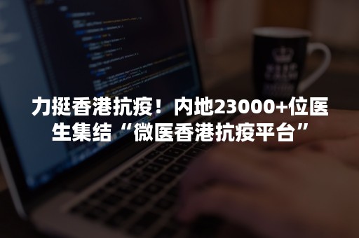 力挺香港抗疫！内地23000+位医生集结“微医香港抗疫平台”