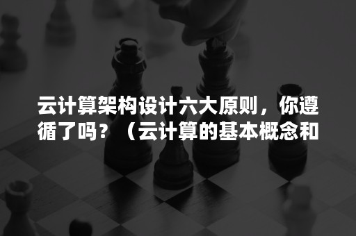 云计算架构设计六大原则，你遵循了吗？（云计算的基本概念和体系架构）