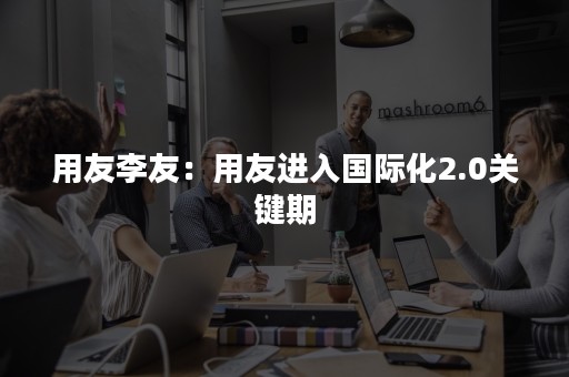 用友李友：用友进入国际化2.0关键期