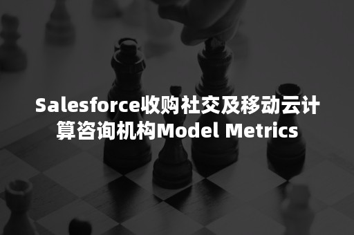 Salesforce收购社交及移动云计算咨询机构Model Metrics