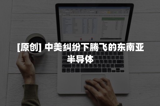 [原创] 中美纠纷下腾飞的东南亚半导体