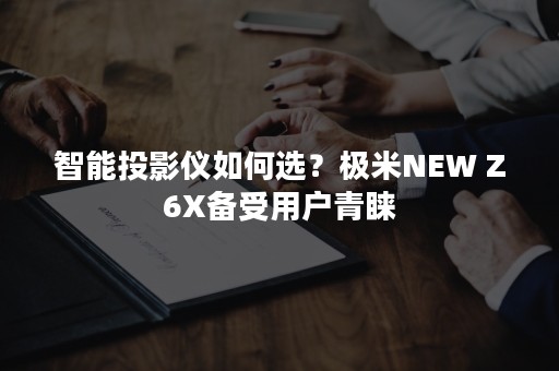 智能投影仪如何选？极米NEW Z6X备受用户青睐