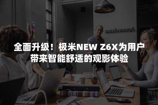 全面升级！极米NEW Z6X为用户带来智能舒适的观影体验