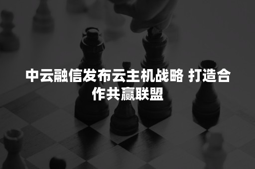 中云融信发布云主机战略 打造合作共赢联盟