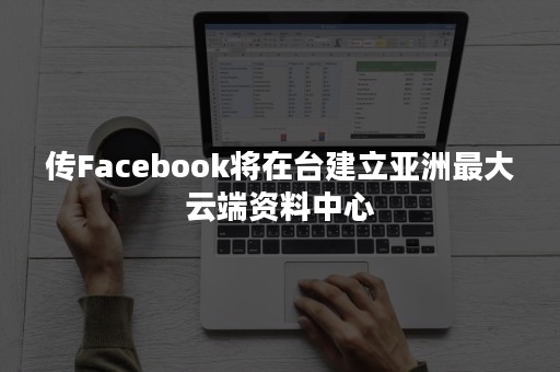 传Facebook将在台建立亚洲最大云端资料中心