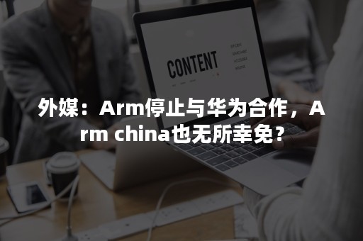 外媒：Arm停止与华为合作，Arm china也无所幸免？