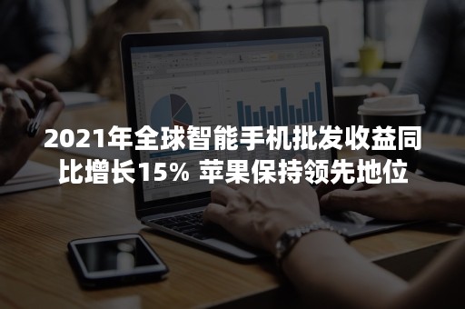 2021年全球智能手机批发收益同比增长15% 苹果保持领先地位