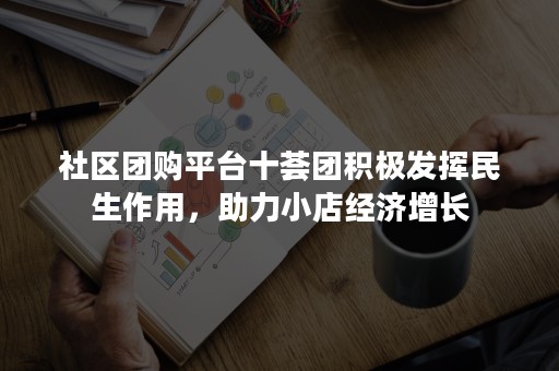 社区团购平台十荟团积极发挥民生作用，助力小店经济增长