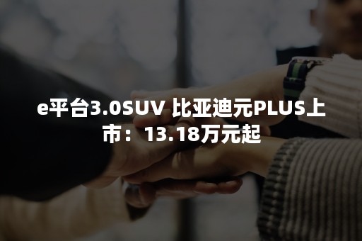 e平台3.0SUV 比亚迪元PLUS上市：13.18万元起