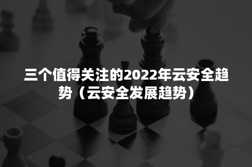 三个值得关注的2022年云安全趋势（云安全发展趋势）