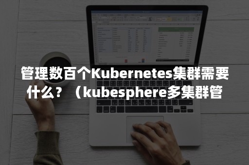 管理数百个Kubernetes集群需要什么？（kubesphere多集群管理）