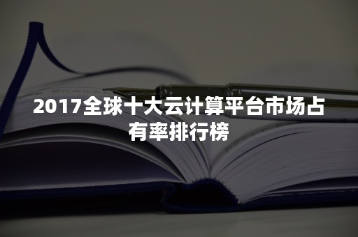 2017全球十大云计算平台市场占有率排行榜