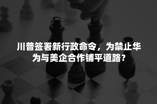 川普签署新行政命令，为禁止华为与美企合作铺平道路？