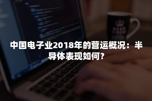 中国电子业2018年的营运概况：半导体表现如何？